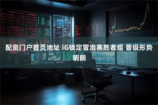 配资门户首页地址 iG锁定冒泡赛胜者组 晋级形势明朗
