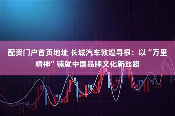 配资门户首页地址 长城汽车敦煌寻根：以“万里精神”铺就中国品牌文化新丝路