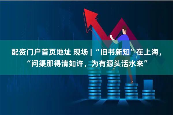 配资门户首页地址 现场 | “旧书新知”在上海，“问渠那得清如许，为有源头活水来”
